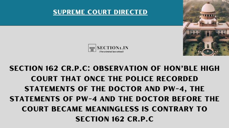 Observation of Hon’ble High Court that once the police recorded statements of the Doctor and PW-4, the statements of PW-4 and the Doctor before the Court became meaningless is contrary to section 162 Cr.P.C