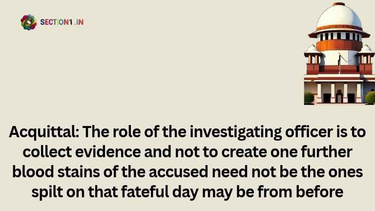 Acquittal: The role of the investigating officer is to collect evidence and not to create one further blood stains of the accused need not be the ones spilt on that fateful day may be from before